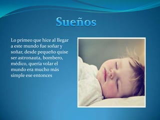 SueñosLo primeo que hice al llegar a este mundo fue soñar y soñar, desde pequeño quise ser astronauta, bombero, médico, quería volar el mundo era mucho más simple ese entonces 