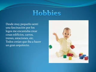 Hobbies Desde muy pequeño sentí una fascinación por los legos me encantaba crear cosas edificios, carros, trenes, estaciones, etc. Todos creían que iba a hacer un gran arquitecto. 