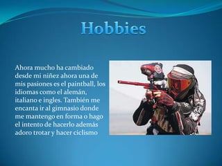 HobbiesAhora mucho ha cambiado desde mi niñez ahora una de mis pasiones es el paintball, los idiomas como el alemán, italiano e ingles. También me encanta ir al gimnasio donde me mantengo en forma o hago el intento de hacerlo además adoro trotar y hacer ciclismo 