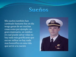 SueñosMis sueños también han cambiado bastante hoy en día tengo ganas de ser muchas cosas como por ejemplo: un gran empresario, un médico en cual puede salvar vidas no hay nada más gratificante que eso ser militar no hay nada mas honorífico en esta vida que servir a tu nación