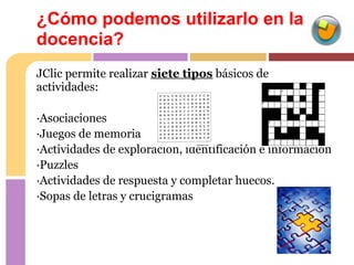 ¿Cómo podemos utilizarlo en la
docencia?
JClic permite realizar siete tipos básicos de
actividades:

·Asociaciones
·Juegos de memoria
·Actividades de exploración, identificación e información
·Puzzles
·Actividades de respuesta y completar huecos.
·Sopas de letras y crucigramas
 