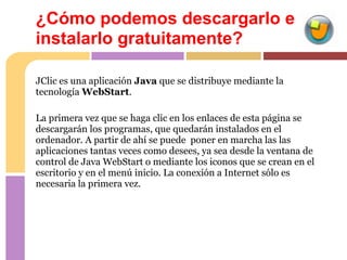 ¿Cómo podemos descargarlo e
instalarlo gratuitamente?

JClic es una aplicación Java que se distribuye mediante la
tecnología WebStart.

La primera vez que se haga clic en los enlaces de esta página se
descargarán los programas, que quedarán instalados en el
ordenador. A partir de ahí se puede poner en marcha las las
aplicaciones tantas veces como desees, ya sea desde la ventana de
control de Java WebStart o mediante los iconos que se crean en el
escritorio y en el menú inicio. La conexión a Internet sólo es
necesaria la primera vez.
 