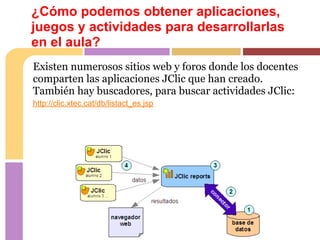 ¿Cómo podemos obtener aplicaciones,
juegos y actividades para desarrollarlas
en el aula?
Existen numerosos sitios web y foros donde los docentes
comparten las aplicaciones JClic que han creado.
También hay buscadores, para buscar actividades JClic:
http://clic.xtec.cat/db/listact_es.jsp
 