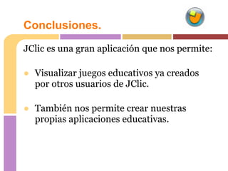 Conclusiones.
JClic es una gran aplicación que nos permite:

● Visualizar juegos educativos ya creados
  por otros usuarios de JClic.

● También nos permite crear nuestras
  propias aplicaciones educativas.
 
