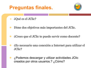 Preguntas finales.

● ¿Qué es el JClic?

● Dime dos objetivos más importantes del JClic.

● ¿Crees que el JClic te puede servir como docente?

● ¿Es necesario una conexión a Internet para utilizar el
   JClic?

● ¿Podemos descargar y utilizar actividades JClic
   creados por otros usuarios.? ¿Cómo?
 
