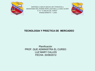 REPÚBLICA BOLIVARIANA DE VENEZUELA
 MINISTERIO DEL PODER POPULAR PARA LA EDUCACIÓN
              E.T.C “CARLOS GIL YEPEZ”
                 BARQUISIMETO – LARA




TECNOLOGIA Y PRÁCTICA DE MERCADEO




          Planificación
PROF. QUE ADMINISTRA EL CURSO:
       LUZ MARY CALLES
       FECHA: 20/08/2012
 
