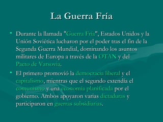 La Guerra Fría
• Durante la llamada "Guerra Fría", Estados Unidos y la
  Unión Soviética lucharon por el poder tras el fin de la
  Segunda Guerra Mundial, dominando los asuntos
  militares de Europa a través de la OTAN y del 
  Pacto de Varsovia.
• El primero promovió la democracia liberal y el 
  capitalismo, mientras que el segundo extendía el
  comunismo y una economía planificada por el
  gobierno. Ambos apoyaron varias dictaduras y
  participaron en guerras subsidiarias.
 