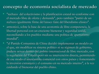 concepto de economía socialista de mercado
• "rechazo del colectivismo y la planificación estatal no conforme con
  el mercado libre de oferta y demanda", pero también "partió de un
  rechazo igualmente firme del laissez faire del liberalismo clásico".
• armonizó, sobre la base de una economía de libre competencia, la
  libertad personal con un creciente bienestar y seguridad social,
  reconciliando a los pueblos mediante una política de aperturismo
  mundial".
• "el Partido Comunista de China decidió implementar un modelo en
  el que, sin modificar su sistema político ni su régimen de gobierno,
  pudiera actuar dentro del ámbito internacional de libre mercado, con
  la regulación del Estado pero sin su intervención directa, permitiendo
  de ese modo el intercambio comercial con otros países y fomentando
  la inversión extranjera y el consumo en su mercado interno", a la vez
  cuidando el bienestar del pueblo chino.
 