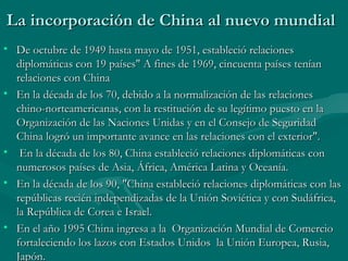 La incorporación de China al nuevo mundial
• De octubre de 1949 hasta mayo de 1951, estableció relaciones
  diplomáticas con 19 países" A fines de 1969, cincuenta países tenían
  relaciones con China
• En la década de los 70, debido a la normalización de las relaciones
  chino-norteamericanas, con la restitución de su legítimo puesto en la
  Organización de las Naciones Unidas y en el Consejo de Seguridad
  China logró un importante avance en las relaciones con el exterior".
• En la década de los 80, China estableció relaciones diplomáticas con
  numerosos países de Asia, África, América Latina y Oceanía.
• En la década de los 90, "China estableció relaciones diplomáticas con las
  repúblicas recién independizadas de la Unión Soviética y con Sudáfrica,
  la República de Corea e Israel.
• En el año 1995 China ingresa a la Organización Mundial de Comercio
  fortaleciendo los lazos con Estados Unidos la Unión Europea, Rusia,
  Japón.
 