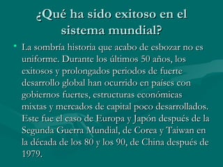 ¿Qué ha sido exitoso en el
        sistema mundial?
• La sombría historia que acabo de esbozar no es
  uniforme. Durante los últimos 50 años, los
  exitosos y prolongados periodos de fuerte
  desarrollo global han ocurrido en países con
  gobiernos fuertes, estructuras económicas
  mixtas y mercados de capital poco desarrollados.
  Este fue el caso de Europa y Japón después de la
  Segunda Guerra Mundial, de Corea y Taiwan en
  la década de los 80 y los 90, de China después de
  1979.
 
