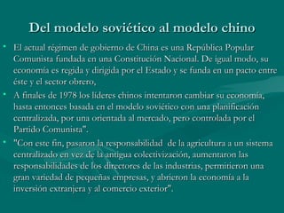 Del modelo soviético al modelo chino
• El actual régimen de gobierno de China es una República Popular
  Comunista fundada en una Constitución Nacional. De igual modo, su
  economía es regida y dirigida por el Estado y se funda en un pacto entre
  éste y el sector obrero,
• A finales de 1978 los líderes chinos intentaron cambiar su economía,
  hasta entonces basada en el modelo soviético con una planificación
  centralizada, por una orientada al mercado, pero controlada por el
  Partido Comunista".
• "Con este fin, pasaron la responsabilidad de la agricultura a un sistema
  centralizado en vez de la antigua colectivización, aumentaron las
  responsabilidades de los directores de las industrias, permitieron una
  gran variedad de pequeñas empresas, y abrieron la economía a la
  inversión extranjera y al comercio exterior".
 