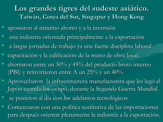 Los grandes tigres del sudeste asiático.
       Taiwán, Corea del Sur, Singapur y Hong Kong
• apostaron al máximo ahorro y a la inversión
•  una industria orientada principalmente a la exportación
•  a largas jornadas de trabajo ya una fuerte disciplina laboral
• capacitación y la calificación de la mano de obra local.
• ahorraron entre un 30% y 45% del producto bruto interno
  (PBI) y reinvirtieron entre A un 25% y un 40%.
• Aprovecharon la infraestructura manufacturera que les legó el
  Japón cuando los ocupó, durante la Segunda Guerra Mundial.
• se pusieron al día con los adelantos tecnológicos
• Comenzaron con una política sustitutiva de las importaciones
  para después orientar plenamente la industria a la exportación.
 