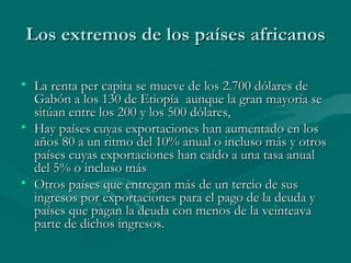 Los extremos de los países africanos

• La renta per capita se mueve de los 2.700 dólares de
  Gabón a los 130 de Etiopía aunque la gran mayoría se
  sitúan entre los 200 y los 500 dólares,
• Hay países cuyas exportaciones han aumentado en los
  años 80 a un ritmo del 10% anual o incluso más y otros
  países cuyas exportaciones han caído a una tasa anual
  del 5% o incluso más
• Otros países que entregan más de un tercio de sus
  ingresos por exportaciones para el pago de la deuda y
  países que pagan la deuda con menos de la veinteava
  parte de dichos ingresos.
 