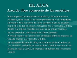 EL ALCA
  Area de libre comercio de las américas
• busca impulsar una reducción arancelaria, a las exportaciones
  realizadas, entre todas las naciones pertenecientes al conteniente
  americano. Sólo la nación de Cuba, quedaría fuera de acuerdo,
  por medio de disposiciones establecidas por los Estados Unidos,
  debido a la antigua rivalidad existente entre ambas naciones.
• Es una extensión, del Tratado de Libre Comercio
  Norteamericano, que existe en la actualidad, entre las naciones de
  Canadá, México y los Estados Unidos.
• En diciembre del año de 1994, en la primera de las Cumbres de
  Las Américas, celebrada en la ciudad de Miami fue cuando nació
  la idea de crear el ALCA fuertemente impulsada por los Estados
  Unidos.
 
