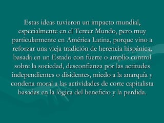 Estas ideas tuvieron un impacto mundial,
   especialmente en el Tercer Mundo, pero muy
particularmente en América Latina, porque vino a
 reforzar una vieja tradición de herencia hispánica,
 basada en un Estado con fuerte o amplio control
  sobre la sociedad, desconfianza por las actitudes
independientes o disidentes, miedo a la anarquía y
condena moral a las actividades de corte capitalista
   basadas en la lógica del beneficio y la perdida.
 