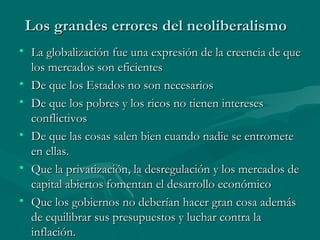 Los grandes errores del neoliberalismo
• La globalización fue una expresión de la creencia de que
  los mercados son eficientes
• De que los Estados no son necesarios
• De que los pobres y los ricos no tienen intereses
  conflictivos
• De que las cosas salen bien cuando nadie se entromete
  en ellas.
• Que la privatización, la desregulación y los mercados de
  capital abiertos fomentan el desarrollo económico
• Que los gobiernos no deberían hacer gran cosa además
  de equilibrar sus presupuestos y luchar contra la
  inflación.
 