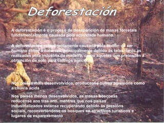 Deforestación A deforestación é o proceso de desaparición de masas forestais fundamentalmente causada pola actividade humana. A deforestación está directamente causada pola acción do ser humano sobre a natureza, principalmente debido ás talas, tanto as realizadas pola industria da madeira, como aquelas que pretenden a obtención de solo para cultivos agrícolas.  Nos países máis desenvolvidos, prodúcense outras agresións como a chuvia ácida Nos países menos desenvolvidos, as masas boscosas redúcense ano tras ano, mentres que nos países industrializados estanse recuperando debido ás  presións  sociais, reconverténdose os bosques en atractivos turísticos e lugares de esparexemento  