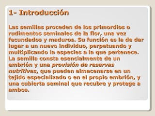1- Introducción Las semillas proceden de los primordios o rudimentos seminales de la flor, una vez fecundados y maduros. Su función es la de dar lugar a un nuevo individuo, perpetuando y multiplicando la especies a la que pertenece. La semilla consta esencialmente de un embrión y una  provisión de reservas nutritivas , que pueden almacenarse en un tejido especializado o en el propio embrión, y una cubierta seminal que recubre y protege a ambos. 