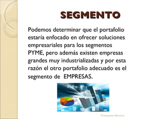 SEGMENTO Podemos determinar que el portafolio estaría enfocado en ofrecer soluciones empresariales para los segmentos PYME, pero además existen empresas grandes muy industrializadas y por esta razón el otro portafolio adecuado es el segmento de  EMPRESAS . Presupuesto Bancario 