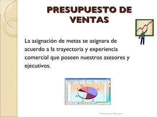 PRESUPUESTO DE VENTAS La asignación de metas se asignara de acuerdo a la trayectoria y experiencia comercial que poseen nuestros asesores y ejecutivos. Presupuesto Bancario 