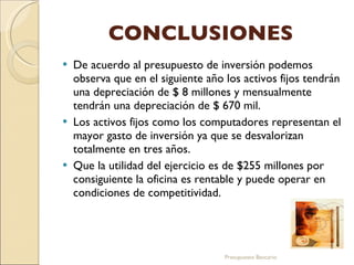 CONCLUSIONES De acuerdo al presupuesto de inversión podemos observa que en el siguiente año los activos fijos tendrán una depreciación de $ 8 millones y mensualmente tendrán una depreciación de $ 670 mil.  Los activos fijos como los computadores representan el mayor gasto de inversión ya que se desvalorizan totalmente en tres años.     Que la utilidad del ejercicio es de $255 millones por consiguiente la oficina es rentable y puede operar en condiciones de competitividad.  Presupuesto Bancario 
