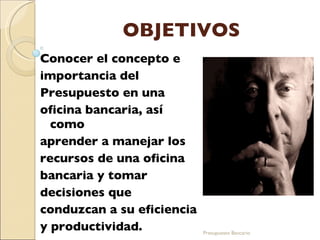 OBJETIVOS Conocer el concepto e importancia del Presupuesto en una oficina bancaria, así como aprender a manejar los recursos de una oficina bancaria y tomar decisiones que  conduzcan a su eficiencia y productividad . Presupuesto Bancario 