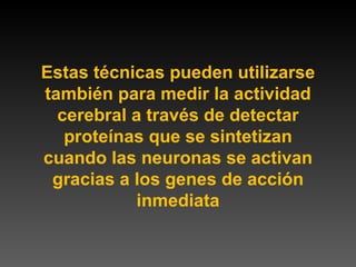 Estas técnicas pueden utilizarse también para medir la actividad cerebral a través de detectar proteínas que se sintetizan cuando las neuronas se activan gracias a los genes de acción inmediata 