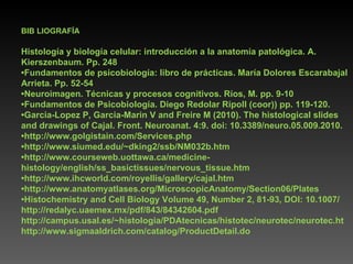 BIB LIOGRAFÍA Histología y biología celular: introducción a la anatomía patológica. A. Kierszenbaum. Pp. 248 • Fundamentos de psicobiología: libro de prácticas. María Dolores Escarabajal Arrieta. Pp. 52-54 • Neuroimagen. Técnicas y procesos cognitivos. Ríos, M. pp. 9-10 • Fundamentos de Psicobiología. Diego Redolar Ripoll (coor)) pp. 119-120. • Garcia-Lopez P, Garcia-Marin V and Freire M (2010). The histological slides and drawings of Cajal. Front. Neuroanat. 4:9. doi: 10.3389/neuro.05.009.2010. • http://www.golgistain.com/Services.php • http://www.siumed.edu/~dking2/ssb/NM032b.htm • http://www.courseweb.uottawa.ca/medicine-histology/english/ss_basictissues/nervous_tissue.htm • http://www.ihcworld.com/royellis/gallery/cajal.htm • http://www.anatomyatlases.org/MicroscopicAnatomy/Section06/Plates • Histochemistry and Cell Biology Volume 49, Number 2, 81-93, DOI: 10.1007/ http://redalyc.uaemex.mx/pdf/843/84342604.pdf http://campus.usal.es/~histologia/PDAtecnicas/histotec/neurotec/neurotec.ht http://www.sigmaaldrich.com/catalog/ProductDetail.do 
