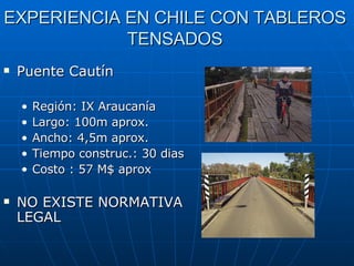 EXPERIENCIA EN CHILE CON TABLEROS TENSADOS Puente Cautín Región: IX Araucanía Largo: 100m aprox. Ancho: 4,5m aprox. Tiempo construc.: 30 dias Costo : 57 M$ aprox NO EXISTE NORMATIVA LEGAL 