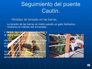 Seguimiento del puente Cautín. La tensión de las barras se midió usando un gato hidráulico, mediante el método del enroscado. Pérdidas de tensado en las barras. Ubica la llave sobre  la tuerca de anclaje y  se aplica fuerza  al gato hidráulico.  Durante la aplicación de la fuerza, la llave es empujada en dirección para aflojar la tuerca. La lectura con el medidor en el punto en que la tuerca se afloja representa aproximadamente la fuerza en la barra. 