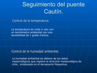 Seguimiento del puente Cautín. La temperatura de mide in situ con un termómetro ambiental con una sensibilidad de 1 grado Celsius. Control de la temperatura. Control de la humedad ambiental. La humedad ambiental se obtiene de los datos meteorológicos que registra la dirección meteorológica de chile , emplazada en el Aeropuerto Maquehue. 