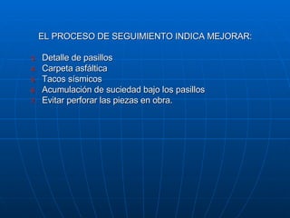 EL PROCESO DE SEGUIMIENTO INDICA MEJORAR: Detalle de pasillos Carpeta asfáltica Tacos sísmicos Acumulación de suciedad bajo los pasillos Evitar perforar las piezas en obra. 