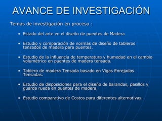 AVANCE DE INVESTIGACIÓN Temas de investigación en proceso : Estado del arte en el diseño de puentes de Madera Estudio y comparación de normas de diseño de tableros tensados de madera para puentes. Estudio de la influencia de temperatura y humedad en el cambio volumétrico en puentes de madera tensada. Tablero de madera Tensada basado en Vigas Enrejadas Tensadas. Estudio de disposiciones para el diseño de barandas, pasillos y guarda rueda en puentes de madera. Estudio comparativo de Costos para diferentes alternativas. 
