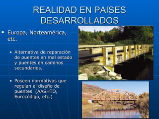 REALIDAD EN PAISES DESARROLLADOS Europa, Norteamérica, etc. Alternativa de reparación de puentes en mal estado y puentes en caminos secundarios. Poseen normativas que regulan el diseño de puentes  ( AASHTO, Eurocódigo, etc. ) 