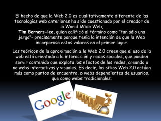 El hecho de que la Web 2.0 es cualitativamente diferente de las tecnologías web anteriores ha sido cuestionado por el creador de la World Wide Web,Tim Berners-lee, quien calificó al término como "tan sólo una jerga"- precisamente porque tenía la intención de que la Web incorporase estos valores en el primer lugar.Los teóricos de la aproximación a la Web 2.0 creen que el uso de la web está orientado a la interacción y redes sociales, que pueden servir contenido que explota los efectos de las redes, creando o no webs interactivas y visuales. Es decir, los sitios Web 2.0 actúan más como puntos de encuentro, o webs dependientes de usuarios, que como webs tradicionales.
