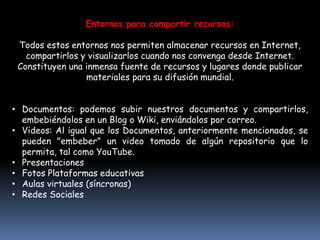 Entornos para compartir recursos: Todos estos entornos nos permiten almacenar recursos en Internet, compartirlos y visualizarlos cuando nos convenga desde Internet. Constituyen una inmensa fuente de recursos y lugares donde publicar materiales para su difusión mundial.Documentos: podemos subir nuestros documentos y compartirlos, embebiéndolos en un Blog o Wiki, enviándolos por correo.