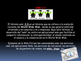 WEB 2.0




 El término web 2.0 es un término que se refiere a la evolución
 reciente del World Wide Web, donde su uso general está más
  orientado a los usuarios y no a empresas. Bajo este término, el
desarrollo del "web" se centra en aplicaciones web que facilitan el
compartir información, la interoperabilidad, el diseño centrado en
        el usuario y la colaboración en la World Wide Web.

 Ejemplos de la Web 2.0 son las comunidades web, los servicios
web, las aplicaciones Web, los servicios de red social, los servicios
          de alojamiento de videos, las wikis, blogs, etc.
 