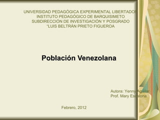 UNIVERSIDAD PEDAGÓGICA EXPERIMENTAL LIBERTADOR
     INSTITUTO PEDAGÓGICO DE BARQUISIMETO
   SUBDIRECCIÓN DE INVESTIGACIÓN Y POSGRADO
          “LUIS BELTRÁN PRIETO FIGUEROA




       Población Venezolana



                                   Autora: Yenny Aguilar
                                   Prof. Mary Escalona

               Febrero, 2012
 