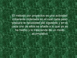 El método por proyectos es una actividad coherente ordenada en el cual cada paso prepara la necesidad del siguiente y en el cada uno de ellos se añade a lo que ya se ha hecho y lo trasciende de un modo acumulativo 