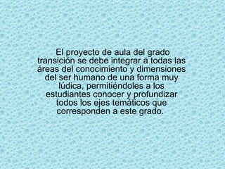 El proyecto de aula del grado transición se debe integrar a todas las áreas del conocimiento y dimensiones del ser humano de una forma muy lúdica, permitiéndoles a los estudiantes conocer y profundizar todos los ejes temáticos que corresponden a este grado.  