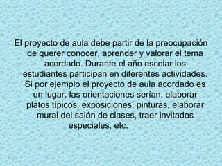 El proyecto de aula debe partir de la preocupación de querer conocer, aprender y valorar el tema acordado. Durante el año escolar los estudiantes participan en diferentes actividades. Si por ejemplo el proyecto de aula acordado es un lugar, las orientaciones serían: elaborar platos típicos, exposiciones, pinturas, elaborar mural del salón de clases, traer invitados especiales, etc.               
