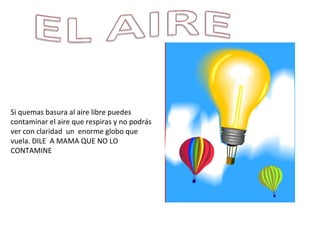 Si quemas basura al aire libre puedes contaminar el aire que respiras y no podrás ver con claridad  un  enorme globo que vuela. DILE  A MAMA QUE NO LO CONTAMINE 