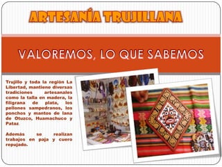 Trujillo y toda la región La Libertad, mantiene diversas tradiciones artesanales como la talla en madera, la filigrana de plata, los pellones sampedranos, los ponchos y mantos de lana de Otuzco, Huamachuco y Pataz. VALOREMOS, LO QUE SABEMOS Artesanía trujillanaAdemás se realizan trabajos en paja y cuero repujado.