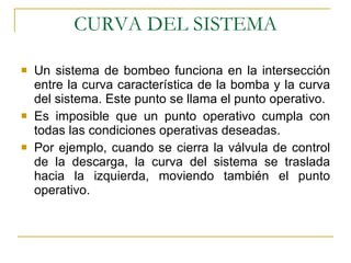CURVA DEL SISTEMA Un sistema de bombeo funciona en la intersección entre la curva característica de la bomba y la curva del sistema .  Este punto se llama el punto operativo. Es imposible que un punto operativo cumpla con todas las condiciones operativas deseadas. Por ejemplo, cuando se cierra la válvula de control de la descarga, la curva del sistema se traslada hacia la izquierda, moviendo también el punto operativo. 