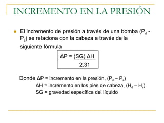 INCREMENTO EN LA PRESIÓN ,[object Object],2.31 Δ P = (SG)  Δ H Donde  ΔP = incremento en la presión, (P d  – P s )  ΔH =  incremento en   los pies de cabeza , (H d  – H s )  SG = gravedad específica del líquido 