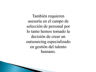 También requieren asesoría en el campo de selección de personal por lo tanto hemos tomado la decisión de crear un outsourcing especializado en gestión del talento humano.