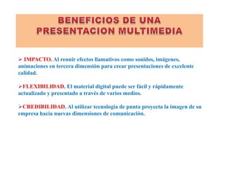 BENEFICIOS DE UNA PRESENTACION MULTIMEDIA IMPACTO.Al reunir efectos llamativos como sonidos, imágenes, animaciones en tercera dimensión para crear presentaciones de excelente calidad. 