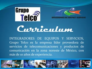 Curriculum
INTEGRADORES DE EQUIPOS Y SERVICIOS,
Grupo Telco es la empresa líder proveedora de
servicios de telecomunicaciones y productos de
comunicación en la zona noreste de México, con
más de 10 años de experiencia.
 