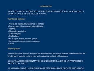   ISOPRECIOS VALOR COMERCIAL PROMEDIO DEL SUELO DETERMINADO POR EL MERCADO EN LA ZONA EN LA QUE SE EFECTUA EL AVALUO. Fuentes de consulta: - Avisos de prensa, liquidaciones de bancos - Comerciales, bienes raíces e inmobiliarias - Internet - Abogados y notarios - Constructores - Avaluadores - En el lugar, avisos, vecinos y otros - Investigación propia como comprador - Otros Homologación: Comparación con terrenos similares en la misma zona en los que se tiene certeza del valor del predio como reciente venta, o valor estimado para venta de edificaciones. LOS AVALUADORES DEBEN MANTENER UN REGISTRO AL DIA DE LA VARIACION DE PRECIOS DEL SUELO. LA VALORACIÓN DEL SUELO SIRVE PARA DETERMINAR LOS VALORES IMPOSITIVOS  