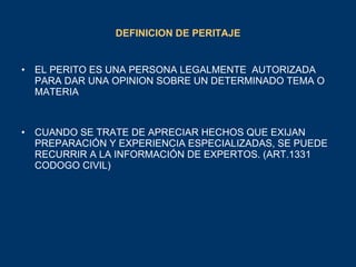 DEFINICION DE PERITAJE EL PERITO ES UNA PERSONA LEGALMENTE  AUTORIZADA PARA DAR UNA OPINION SOBRE UN DETERMINADO TEMA O MATERIA CUANDO SE TRATE DE APRECIAR HECHOS QUE EXIJAN PREPARACIÓN Y EXPERIENCIA ESPECIALIZADAS, SE PUEDE RECURRIR A LA INFORMACIÓN DE EXPERTOS. (ART.1331 CODOGO CIVIL) 